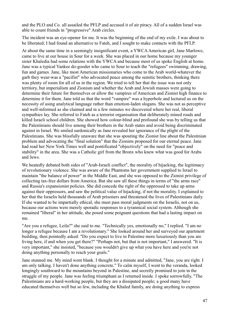 and the PLO and Co. all assailed the PFLP and accused it of air piracy. All of a sudden Israel was able to count friends in "progressive" Arab circles  ‘The incident was an eye-opener for me. It was the beginning of the end of my exile. I was about to be liberated; I had found an alternative to Fateh, and I sought to make contacts with the PFLP.  At about the same time in a seemingly insignificant event, a YWCA American girl, Jane Marlowe, came to live at our house in Sour for a week. She was placed in our home because my younger sister Khaledia had some relations with the YWCA and because most of us spoke English at home. Jane was a typical Yankee do-gooder who came to Sour to teach the "refugees” swimming, drawing, fun and games. Jane, like most American missionaries who come to the Arab world-whatever the garb they wear-was a "pacifist” who advocated peace among the semitic brothers, thinking there was plenty of room for all of us in the region. We tried to tell her that the issue was not only territory, but imperialism and Zionism and whether the Arab and Jewish masses were going to determine their future for themselves or allow the vampires of American and Zionist high finance to determine it for them. Jane told us that the word "vampire" was a hyperbole and lectured us on the necessity of using analytical language rather than emotion-laden slogans. She was not as perceptive and well-informed as she claimed and in a few minutes we discovered where her real, liberal sympathies lay. She referred to Fateh as a terrorist organisation that deliberately mined roads and killed Israeli school children. She showed how colour-blind and profound she was by telling us that the Palestinians should live among their brothers in the Arab states and avoid being discriminated against in Isracl. We smiled sardonically as Jane revealed her ignorance of the plight of the Palestinians. She was blissfully unaware that she was spouting the Zionist line about the Palestinian problem and advocating the "final solution” that the Zionists proposed for our eternal peace. Jane had read her New York Times well and pontificated "objectively" on the need for "peace and stability” in the area. She was a Catholic girl from the Bronx who knew what was good for Arabs and Jews  ‘We heatedly debated both sides of "Arab-Isracli conflict”, the morality of hijacking, the legitimacy of revolutionary violence. She was aware of the Phantoms her government supplied to Isracl to ‘maintain "the balance of power" in the Middle East, and she was opposed to the Zionist privilege of collecting tax-free dollars from America. But she saw all these things in terms of "the arms race" and Russia’s expansionist policies. She did concede the right of the oppressed to take up arms against their oppressors, and saw the political value of hijacking, if not the morality. I explained to her that the Israclis held thousands of Arab prisoners and threatened the lives of Palestinians daily.  If she wanted to be impartially ethical, she must pass moral judgments on the Israclis, not on us, because our actions were merely sporadic responses o a tyrannical social system. Although remained "liberal" in her attitude, she posed some poignant questions that had a lasting impa me.  ton  "Are you a refugee, Leila?" she said to me. "Technically yes, emotionally no," I replied. "I am no longer a refugee because I am a revolutionary.” She looked around her and surveyed our apartment building, then pointedly asked: "Do you expect to live in Palestine more luxuriously than you are living here, if and when you get there?" "Perhaps not, but that is not important," I answered. "It is very important,” she insisted, "because you wouldn’t give up what you have here and you’re not doing anything personally to reach your goals."”  Jane stunned me. My mind went blank. I thought for a minute and admitted, "Jane, you are right. I am only talking. I haven’t done anything concrete.” To calm myself, I went to the veranda, looked longingly southward to the mountains beyond in Palestine, and secretly promised to join in the struggle of my people. Jane was feeling triumphant as I returned inside. I spoke sorrowfully, "The Palestinians are a hard-working people, but they are a dissipated people; a good many have educated themselves well but so few, including the Khaled family, are doing anything to express  47 